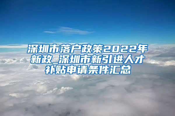 深圳市落户政策2022年新政_深圳市新引进人才补贴申请条件汇总