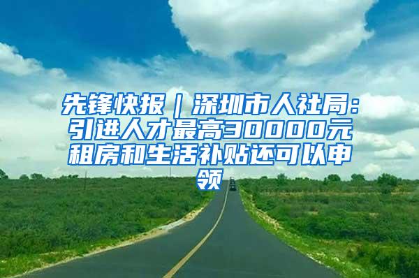 先锋快报｜深圳市人社局：引进人才最高30000元租房和生活补贴还可以申领