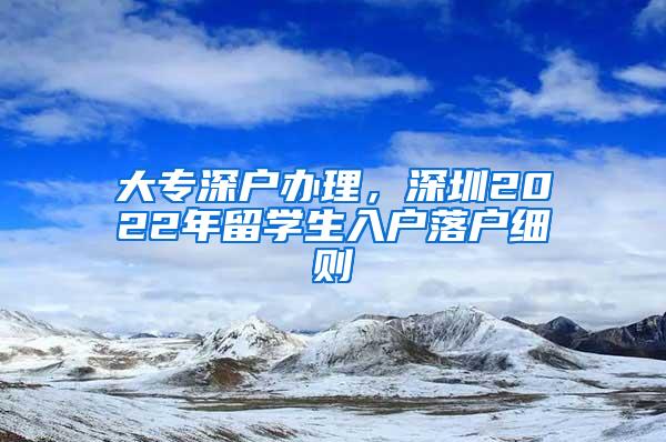 大专深户办理，深圳2022年留学生入户落户细则