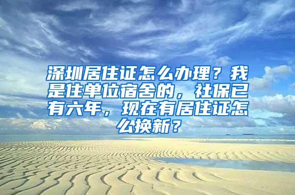 深圳居住证怎么办理？我是住单位宿舍的，社保已有六年，现在有居住证怎么换新？