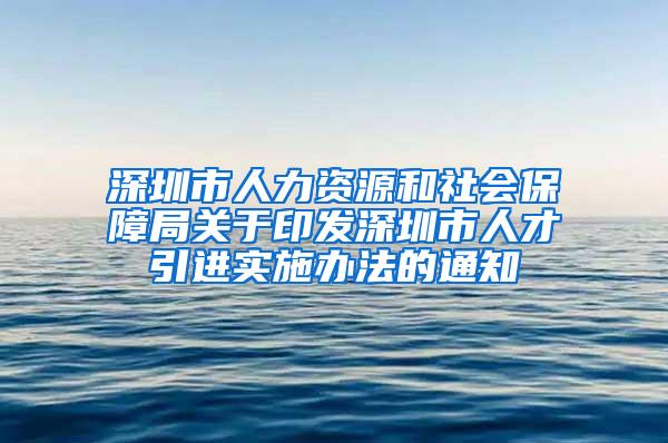 深圳市人力资源和社会保障局关于印发深圳市人才引进实施办法的通知