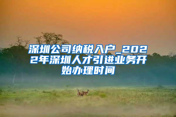 深圳公司纳税入户_2022年深圳人才引进业务开始办理时间