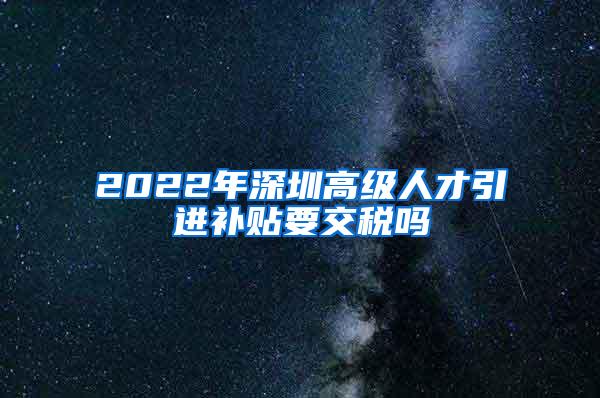 2022年深圳高级人才引进补贴要交税吗