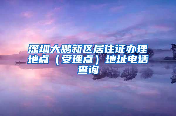 深圳大鹏新区居住证办理地点（受理点）地址电话查询