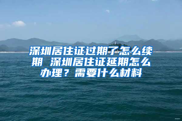 深圳居住证过期了怎么续期 深圳居住证延期怎么办理？需要什么材料