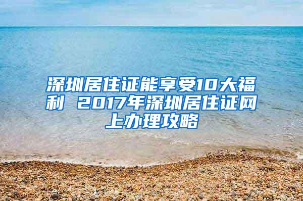 深圳居住证能享受10大福利 2017年深圳居住证网上办理攻略