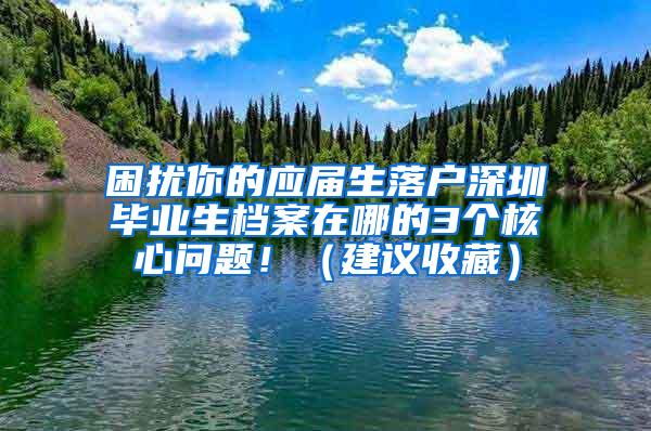 困扰你的应届生落户深圳毕业生档案在哪的3个核心问题！（建议收藏）