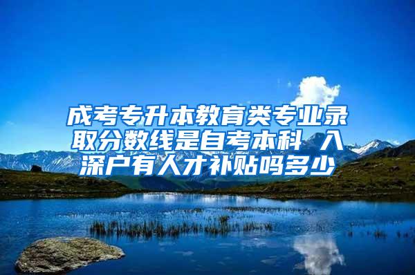 成考专升本教育类专业录取分数线是自考本科 入深户有人才补贴吗多少