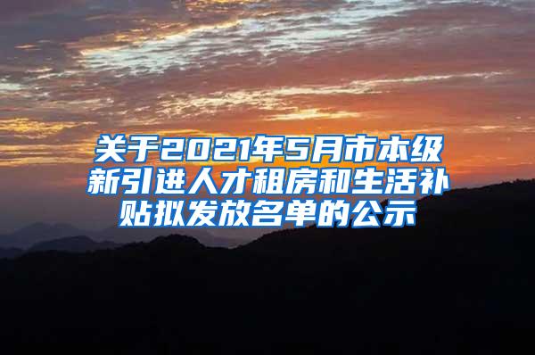 关于2021年5月市本级新引进人才租房和生活补贴拟发放名单的公示