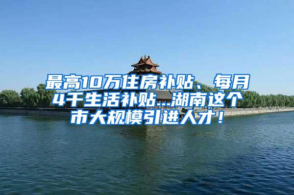 最高10万住房补贴、每月4千生活补贴...湖南这个市大规模引进人才！