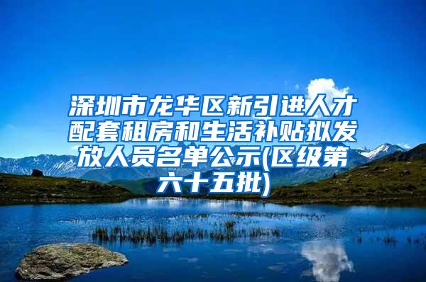 深圳市龙华区新引进人才配套租房和生活补贴拟发放人员名单公示(区级第六十五批)