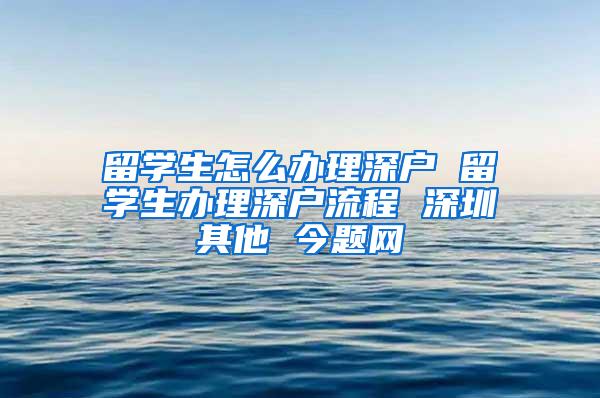 留学生怎么办理深户 留学生办理深户流程 深圳其他 今题网