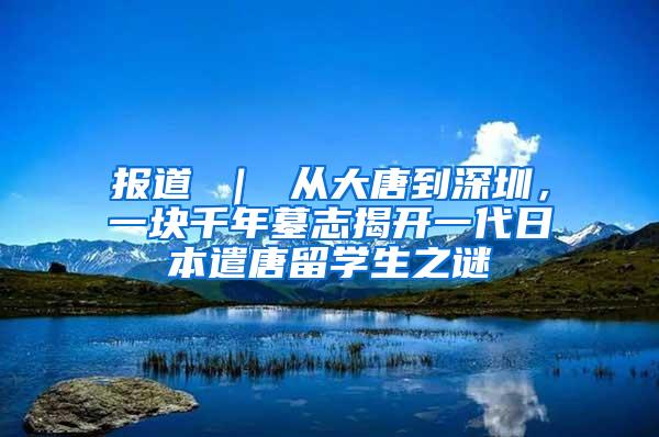 报道 ｜ 从大唐到深圳，一块千年墓志揭开一代日本遣唐留学生之谜