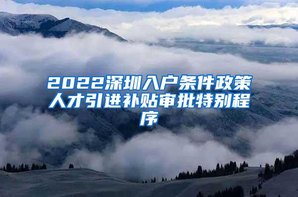 2022深圳入户条件政策人才引进补贴审批特别程序