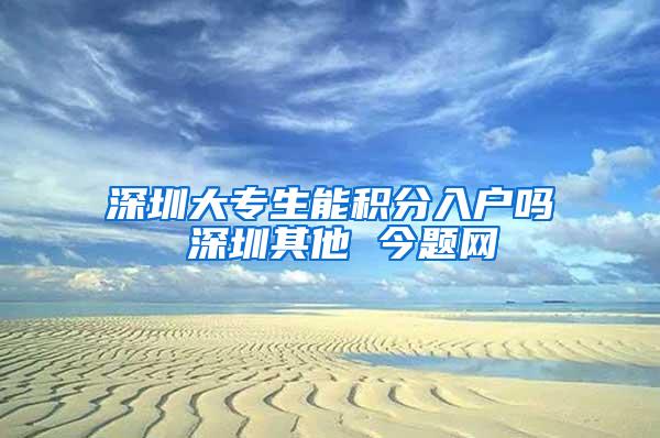 深圳大专生能积分入户吗 深圳其他 今题网