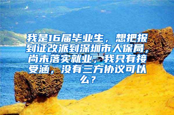 我是16届毕业生，想把报到证改派到深圳市人保局，尚未落实就业，我只有接受涵，没有三方协议可以么？