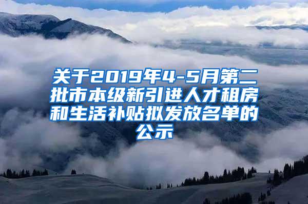 关于2019年4-5月第二批市本级新引进人才租房和生活补贴拟发放名单的公示