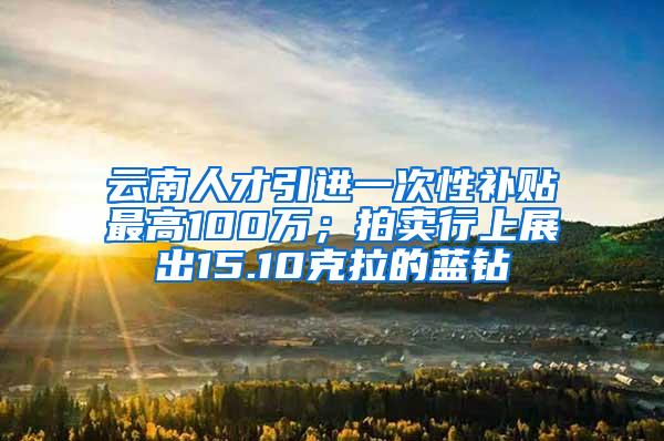 云南人才引进一次性补贴最高100万；拍卖行上展出15.10克拉的蓝钻