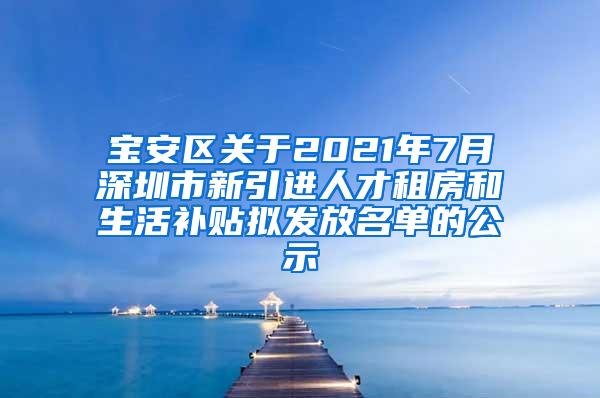 宝安区关于2021年7月深圳市新引进人才租房和生活补贴拟发放名单的公示