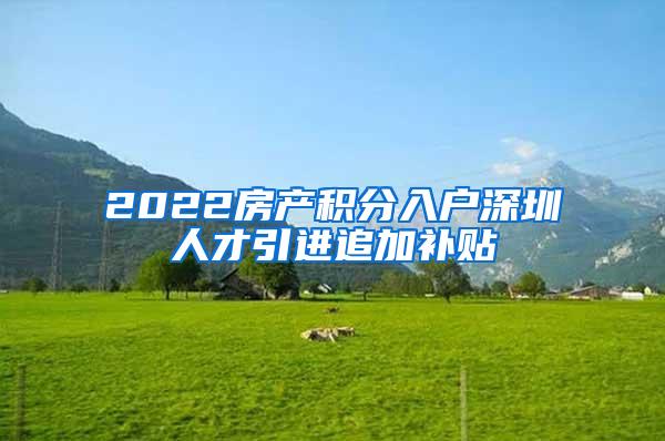 2022房产积分入户深圳人才引进追加补贴