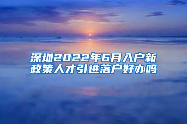 深圳2022年6月入户新政策人才引进落户好办吗