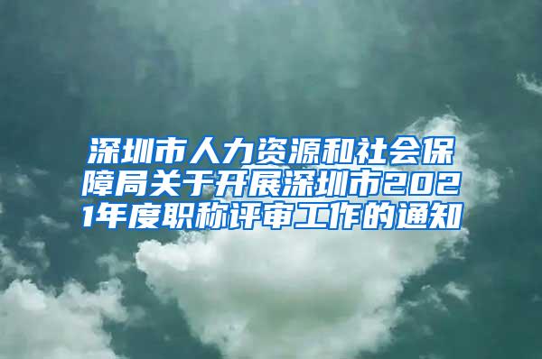 深圳市人力资源和社会保障局关于开展深圳市2021年度职称评审工作的通知