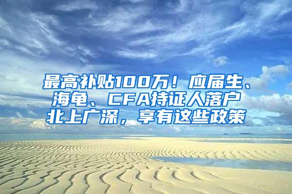 最高补贴100万！应届生、海龟、CFA持证人落户北上广深，享有这些政策