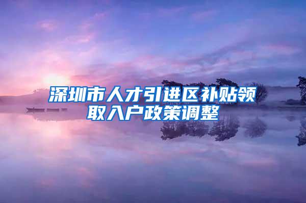 深圳市人才引进区补贴领取入户政策调整