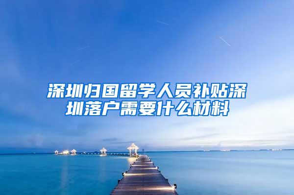 深圳归国留学人员补贴深圳落户需要什么材料