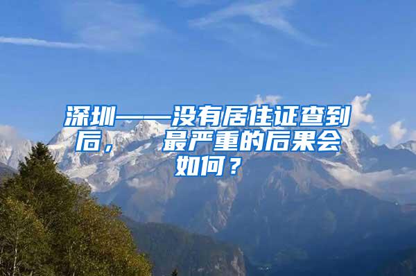 深圳——没有居住证查到后，  最严重的后果会如何？