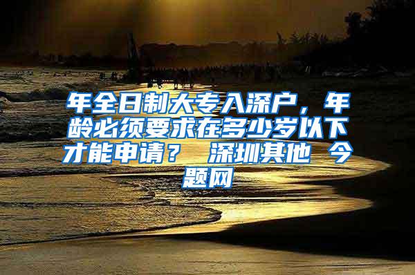 年全日制大专入深户，年龄必须要求在多少岁以下才能申请？ 深圳其他 今题网