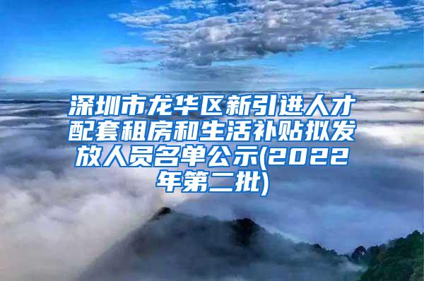 深圳市龙华区新引进人才配套租房和生活补贴拟发放人员名单公示(2022年第二批)