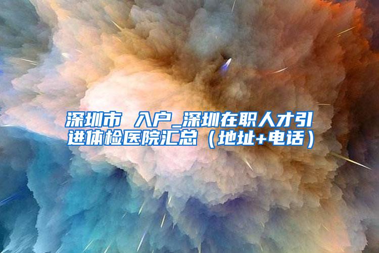 深圳市 入户_深圳在职人才引进体检医院汇总（地址+电话）