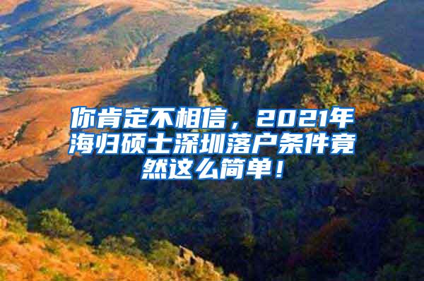 你肯定不相信，2021年海归硕士深圳落户条件竟然这么简单！