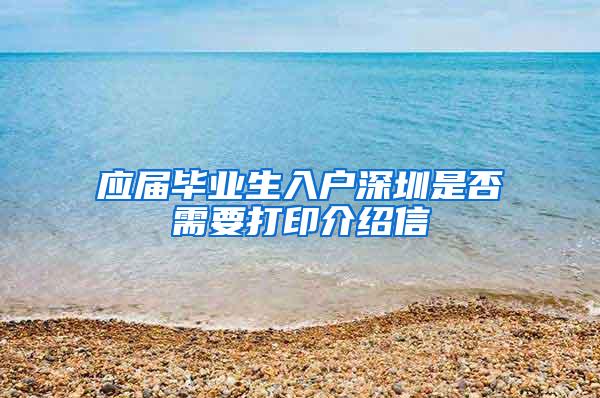 应届毕业生入户深圳是否需要打印介绍信