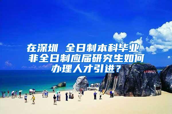 在深圳 全日制本科毕业 非全日制应届研究生如何办理人才引进？