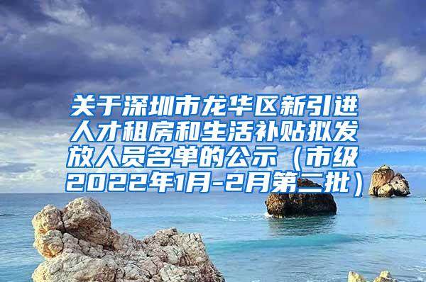 关于深圳市龙华区新引进人才租房和生活补贴拟发放人员名单的公示（市级2022年1月-2月第二批）