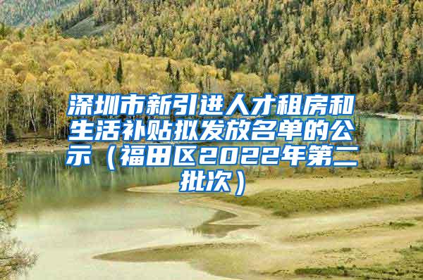 深圳市新引进人才租房和生活补贴拟发放名单的公示（福田区2022年第二批次）