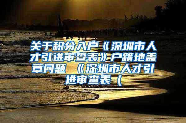 关于积分入户《深圳市人才引进审查表》户籍地盖章问题 《深圳市人才引进审查表（