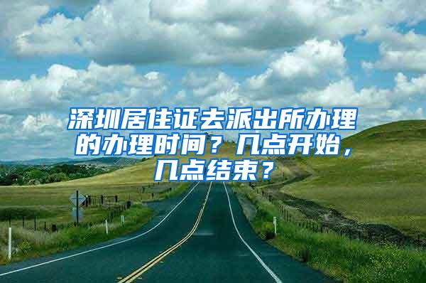 深圳居住证去派出所办理的办理时间？几点开始，几点结束？