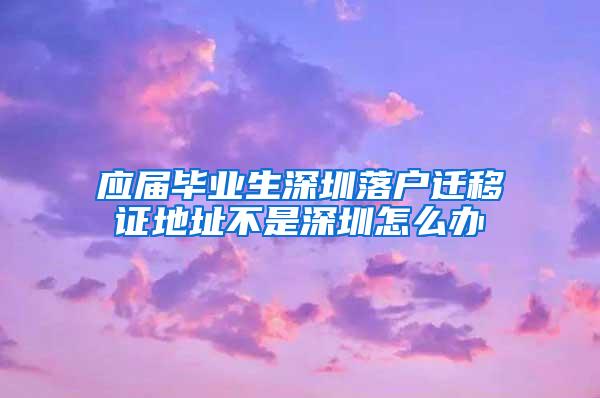 应届毕业生深圳落户迁移证地址不是深圳怎么办