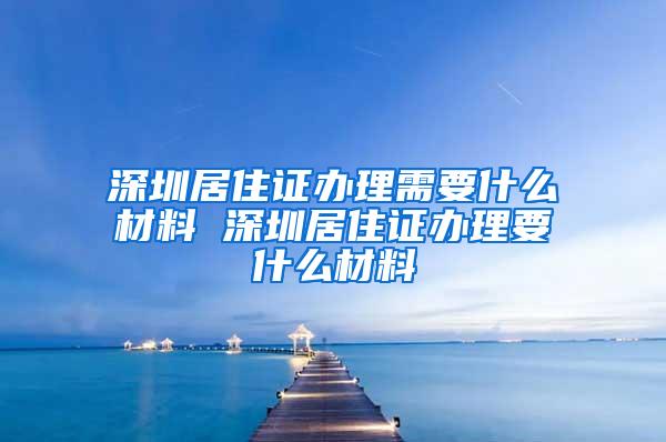 深圳居住证办理需要什么材料 深圳居住证办理要什么材料