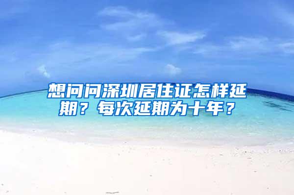 想问问深圳居住证怎样延期？每次延期为十年？