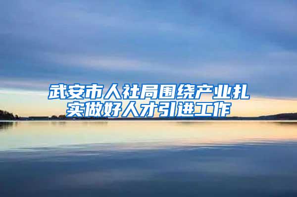 武安市人社局围绕产业扎实做好人才引进工作