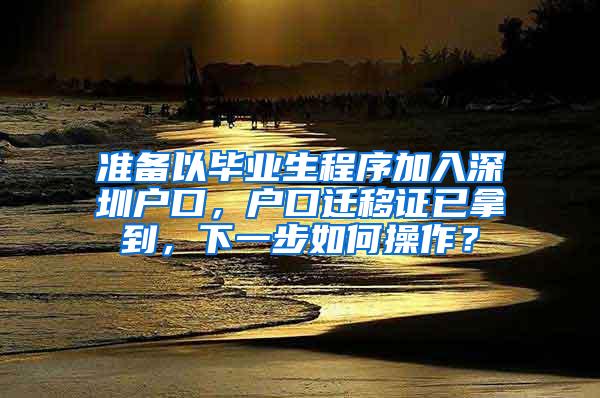 准备以毕业生程序加入深圳户口，户口迁移证已拿到，下一步如何操作？