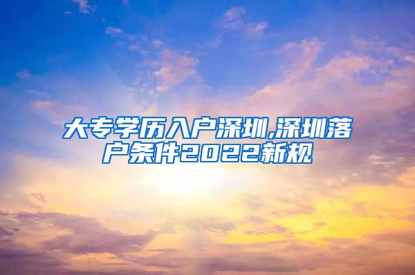 大专学历入户深圳,深圳落户条件2022新规