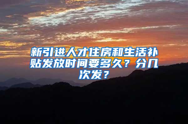 新引进人才住房和生活补贴发放时间要多久？分几次发？