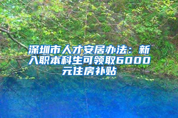 深圳市人才安居办法：新入职本科生可领取6000元住房补贴