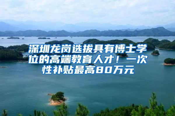 深圳龙岗选拔具有博士学位的高端教育人才！一次性补贴最高80万元