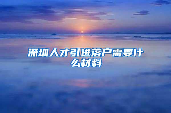 深圳人才引进落户需要什么材料